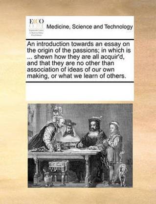 An introduction towards an essay on the origin of the passions; in which is ... shewn how they are all acquir'd, and that they are no other than association of ideas of our own making, or what we learn of others.