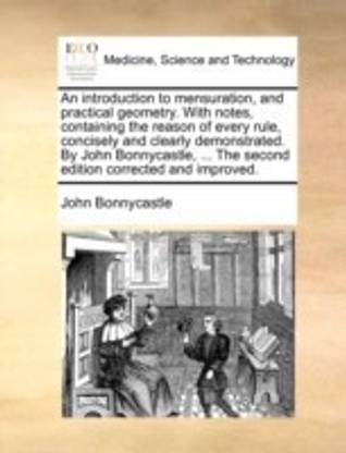 An Introduction to Mensuration, and Practical Geometry. with Notes, Containing the Reason of Every Rule, Concisely and Clearly Demonstrated. by John Bonnycastle, ... the Second Edition Corrected and Improved.