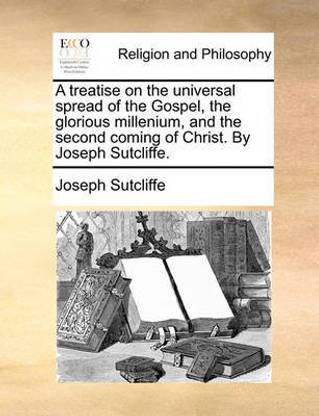 A Treatise on the Universal Spread of the Gospel, the Glorious Millenium, and the Second Coming of Christ. by Joseph Sutcliffe.