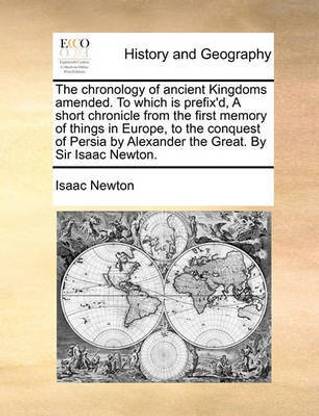 The Chronology of Ancient Kingdoms Amended. to Which Is Prefix'd, a Short Chronicle from the First Memory of Things in Europe, to the Conquest of Persia by Alexander the Great. by Sir Isaac Newton.