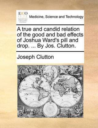 A True and Candid Relation of the Good and Bad Effects of Joshua Ward's Pill and Drop. ... by Jos. Clutton.