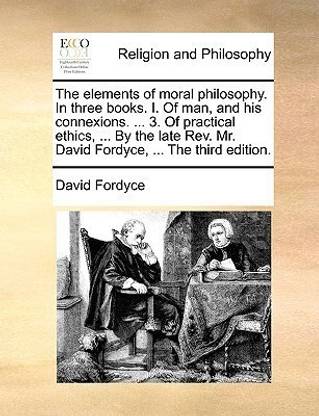 The Elements of Moral Philosophy. in Three Books. I. of Man, and His Connexions. ... 3. of Practical Ethics, ... by the Late REV. Mr. David Fordyce, ... the Third Edition.