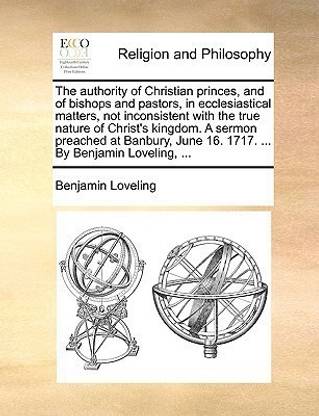 The authority of Christian princes, and of bishops and pastors, in ecclesiastical matters, not inconsistent with the true nature of Christ's kingdom. A sermon preached at Banbury, June 16. 1717. ... By Benjamin Loveling, ...