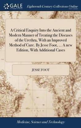 A Critical Enquiry Into the Ancient and Modern Manner of Treating the Diseases of the Urethra, With an Improved Method of Cure. By Jesse Foot, ... A new Edition, With Additional Cases
