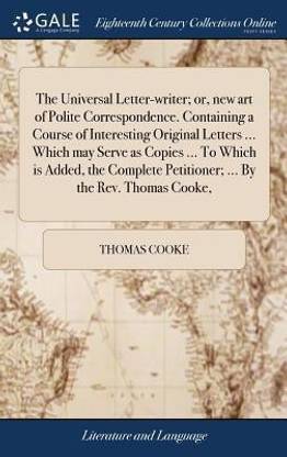 The Universal Letter-Writer; Or, New Art of Polite Correspondence. Containing a Course of Interesting Original Letters ... Which May Serve as Copies ... to Which Is Added, the Complete Petitioner; ... by the Rev. Thomas Cooke,