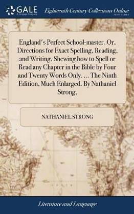 England's Perfect School-master. Or, Directions for Exact Spelling, Reading, and Writing. Shewing how to Spell or Read any Chapter in the Bible by Four and Twenty Words Only. ... The Ninth Edition, Much Enlarged. By Nathaniel Strong,