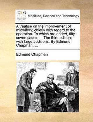 A Treatise on the Improvement of Midwifery; Chiefly with Regard to the Operation. to Which Are Added, Fifty-Seven Cases, ... the Third Edition; With Large Additions. by Edmund Chapman, ...