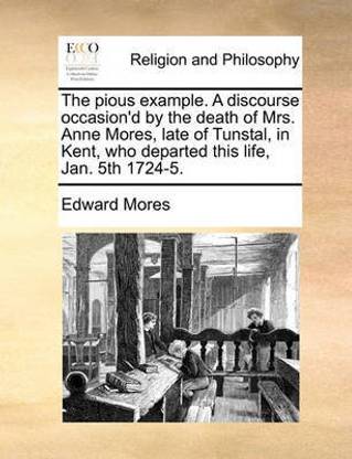 The Pious Example. a Discourse Occasion'd by the Death of Mrs. Anne Mores, Late of Tunstal, in Kent, Who Departed This Life, Jan. 5th 1724-5.