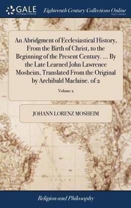 An Abridgment of Ecclesiastical History, from the Birth of Christ, to the Beginning of the Present Century. ... by the Late Learned John Lawrence Mosheim, Translated from the Original by Archibald Maclaine. of 2; Volume 2