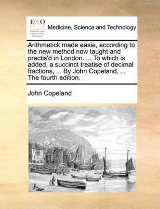 Arithmetick made easie, according to the new method now taught and practis'd in London. ... To which is added, a succinct treatise of decimal fractions, ... By John Copeland, ... The fourth edition.