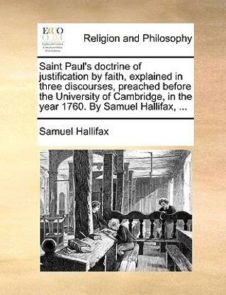 Saint Paul's Doctrine of Justification by Faith, Explained in Three Discourses, Preached Before the University of Cambridge, in the Year 1760. by Samuel Hallifax, ...