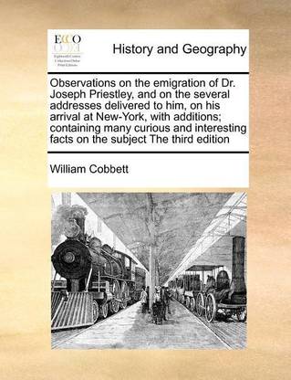 Observations on the emigration of Dr. Joseph Priestley, and on the several addresses delivered to him, on his arrival at New-York, with additions; containing many curious and interesting facts on the subject The third edition