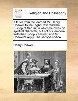 A Letter from the Learned Mr. Henry Dodwell to the Right Reverend the Bishop of Sarum, in Which He Owns His Spiritual Character, But Not His Temporal. with the Bishop's Answer, and Mr. Dodwell's Reply. the Second Edition.