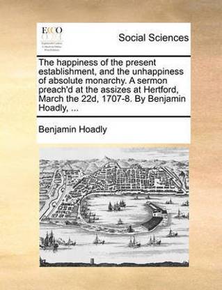 The Happiness of the Present Establishment, and the Unhappiness of Absolute Monarchy. a Sermon Preach'd at the Assizes at Hertford, March the 22d, 1707-8. by Benjamin Hoadly, ...