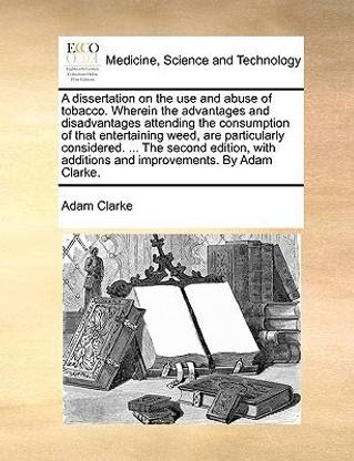 A Dissertation on the Use and Abuse of Tobacco. Wherein the Advantages and Disadvantages Attending the Consumption of That Entertaining Weed, Are Particularly Considered. ... the Second Edition, with Additions and Improvements. by Adam Clarke.