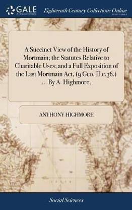 A Succinct View of the History of Mortmain; The Statutes Relative to Charitable Uses; And a Full Exposition of the Last Mortmain Act, (9 Geo. II.C.36.) ... by A. Highmore,