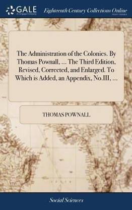 The Administration of the Colonies. By Thomas Pownall, ... The Third Edition, Revised, Corrected, and Enlarged. To Which is Added, an Appendix, No.III, ...