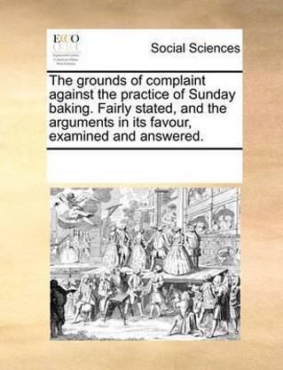 The grounds of complaint against the practice of Sunday baking. Fairly stated, and the arguments in its favour, examined and answered.