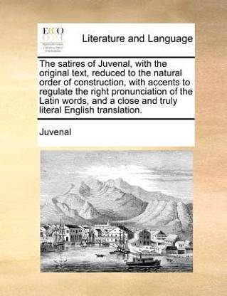 The Satires of Juvenal, with the Original Text, Reduced to the Natural Order of Construction, with Accents to Regulate the Right Pronunciation of the Latin Words, and a Close and Truly Literal English Translation.