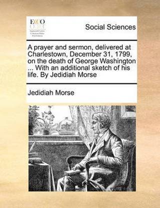 A Prayer and Sermon, Delivered at Charlestown, December 31, 1799, on the Death of George Washington ... with an Additional Sketch of His Life. by Jedidiah Morse