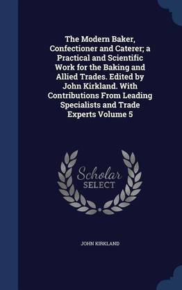 The Modern Baker, Confectioner and Caterer; a Practical and Scientific Work for the Baking and Allied Trades. Edited by John Kirkland. With Contributions From Leading Specialists and Trade Experts Volume 5