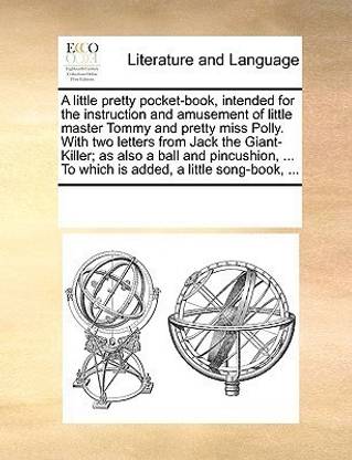 A Little Pretty Pocket-Book, Intended for the Instruction and Amusement of Little Master Tommy and Pretty Miss Polly. with Two Letters from Jack the Giant-Killer; As Also a Ball and Pincushion, ... to Which Is Added, a Little Song-Book, ...