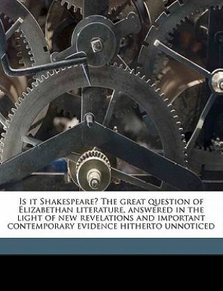 Is It Shakespeare? the Great Question of Elizabethan Literature, Answered in the Light of New Revelations and Important Contemporary Evidence Hitherto Unnoticed