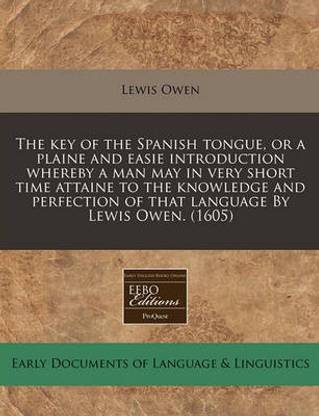 The Key of the Spanish Tongue, or a Plaine and Easie Introduction Whereby a Man May in Very Short Time Attaine to the Knowledge and Perfection of That Language by Lewis Owen. (1605)