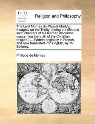 The Lord Mornay Du Plessis Marly's Thoughts on the Trinity; (Being the Fifth and Sixth Chapters of His Learned Discourse Concerning the Truth of the Christian Religion.) ... Written Originally in French, and Now Translated Into English, by MR Bellamy.