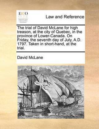 The Trial of David McLane for High Treason, at the City of Quebec, in the Province of Lower-Canada. on Friday, the Seventh Day of July, A.D. 1797. Taken in Short-Hand, at the Trial.