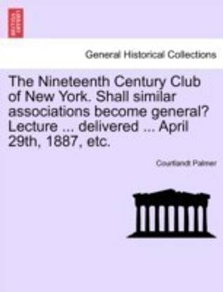The Nineteenth Century Club of New York. Shall Similar Associations Become General? Lecture ... Delivered ... April 29th, 1887, Etc.