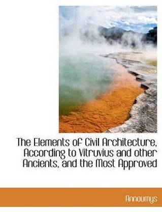 The Elements of Civil Architecture, According to Vitruvius and Other Ancients, and the Most Approved