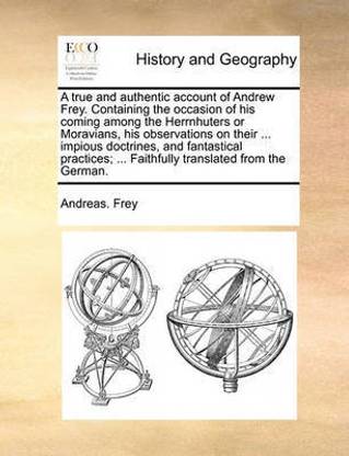 A True and Authentic Account of Andrew Frey. Containing the Occasion of His Coming Among the Herrnhuters or Moravians, His Observations on Their ... Impious Doctrines, and Fantastical Practices; ... Faithfully Translated from the German.