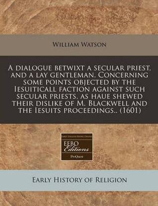 A Dialogue Betwixt a Secular Priest, and a Lay Gentleman. Concerning Some Points Objected by the Iesuiticall Faction Against Such Secular Priests, as Haue Shewed Their Dislike of M. Blackwell and the Iesuits Proceedings.. (1601)