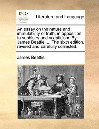 An Essay on the Nature and Immutability of Truth, in Opposition to Sophistry and Scepticism. by James Beattie, ... the Sixth Edition, Revised and Carefully Corrected.