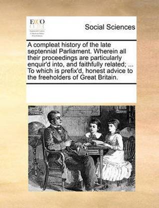 A Compleat History of the Late Septennial Parliament. Wherein All Their Proceedings Are Particularly Enquir'd Into, and Faithfully Related; ... to Which Is Prefix'd, Honest Advice to the Freeholders of Great Britain.