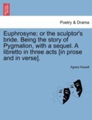 Euphrosyne; Or the Sculptor's Bride. Being the Story of Pygmalion, with a Sequel. a Libretto in Three Acts [In Prose and in Verse].