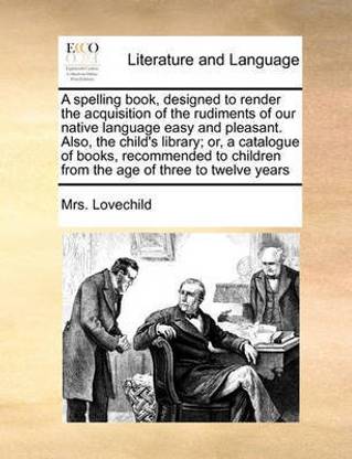 A Spelling Book, Designed to Render the Acquisition of the Rudiments of Our Native Language Easy and Pleasant. Also, the Child's Library; Or, a Catalogue of Books, Recommended to Children from the Age of Three to Twelve Years