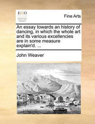 An Essay Towards an History of Dancing, in Which the Whole Art and Its Various Excellencies Are in Some Measure Explain'd. ...