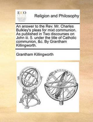 An Answer to the REV. Mr. Charles Bulkley's Pleas for Mixt Communion. as Published in Two Discourses on John III. 5. Under the Title of Catholic Communion, &C. by Grantham Killingworth.
