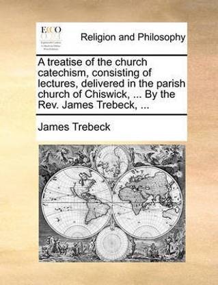 A Treatise of the Church Catechism, Consisting of Lectures, Delivered in the Parish Church of Chiswick, ... by the REV. James Trebeck, ...