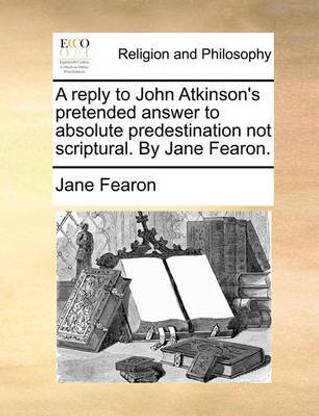 A reply to John Atkinson's pretended answer to absolute predestination not scriptural. By Jane Fearon.