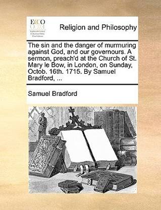 The Sin and the Danger of Murmuring Against God, and Our Governours. a Sermon, Preach'd at the Church of St. Mary Le Bow, in London, on Sunday, Octob. 16th. 1715. by Samuel Bradford, ...
