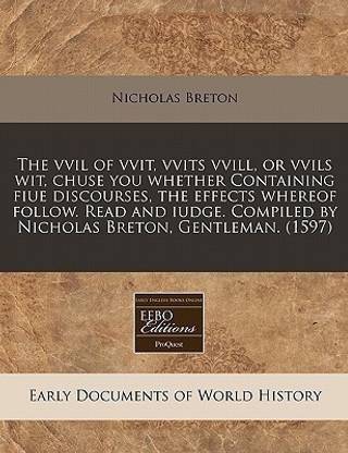 The VVIL of Vvit, Vvits VVILL, or Vvils Wit, Chuse You Whether Containing Fiue Discourses, the Effects Whereof Follow. Read and Iudge. Compiled by Nicholas Breton, Gentleman. (1597)