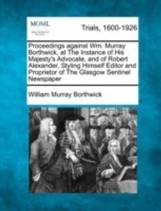 Proceedings Against Wm. Murray Borthwick, at the Instance of His Majesty's Advocate, and of Robert Alexander, Styling Himself Editor and Proprietor of the Glasgow Sentinel Newspaper