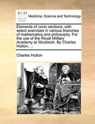 Elements of conic sections; with select exercises in various branches of mathematics and philosophy. For the use of the Royal Military Academy at Woolwich. By Charles Hutton, ...