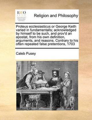 Proteus ecclesiasticus or George Keith varied in fundamentalls; acknowledged by himself to be such, and prov'd an apostat, from his own definition, arguments, and reasons. Contrary to his often repeated false pretentions, 1703
