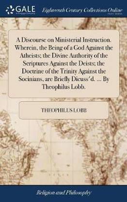 A Discourse on Ministerial Instruction. Wherein, the Being of a God Against the Atheists; The Divine Authority of the Scriptures Against the Deists; The Doctrine of the Trinity Against the Socinians, Are Briefly Dicuss'd. ... by Theophilus Lobb.