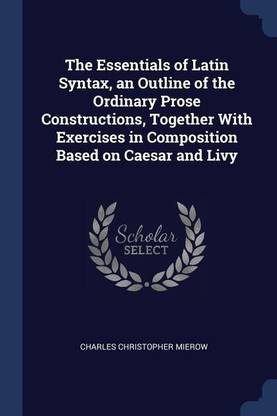 The Essentials of Latin Syntax, an Outline of the Ordinary Prose Constructions, Together with Exercises in Composition Based on Caesar and Livy