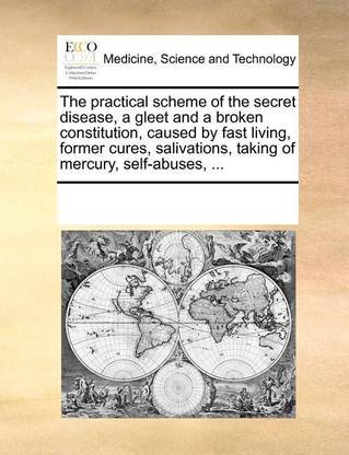 The practical scheme of the secret disease, a gleet and a broken constitution, caused by fast living, former cures, salivations, taking of mercury, self-abuses, ...